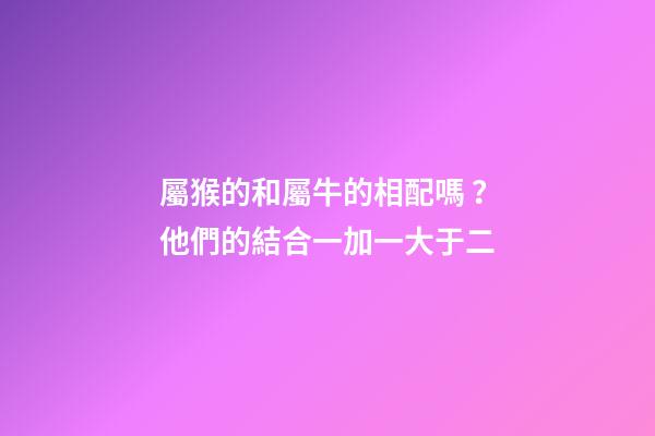 屬猴的和屬牛的相配嗎？他們的結合一加一大于二